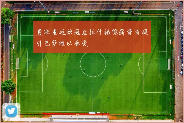 曼联重返欧冠后拉什福德薪资将提升巴萨难以承受