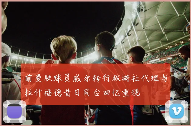 前曼联球员威尔转行旅游社代理与拉什福德昔日同台回忆重现