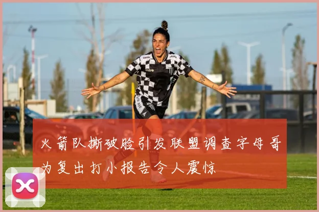 火箭队撕破脸引发联盟调查字母哥为复出打小报告令人震惊