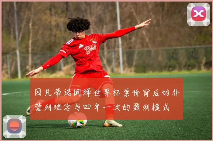 因凡蒂诺阐释世界杯票价背后的非营利理念与四年一次的盈利模式