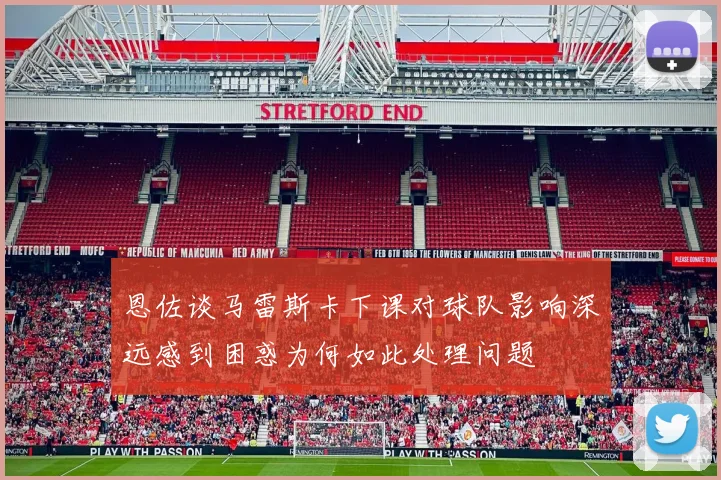 恩佐谈马雷斯卡下课对球队影响深远感到困惑为何如此处理问题
