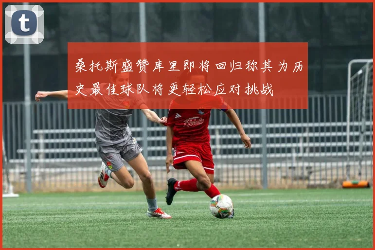 桑托斯盛赞库里即将回归称其为历史最佳球队将更轻松应对挑战
