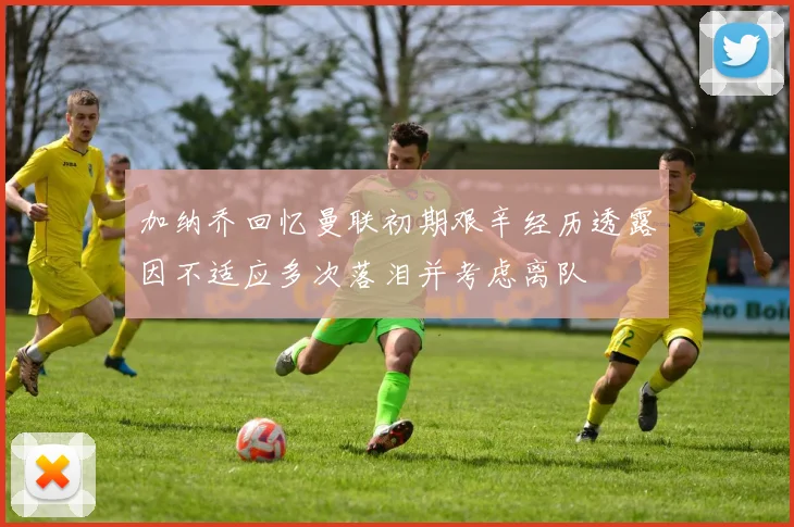 加纳乔回忆曼联初期艰辛经历透露因不适应多次落泪并考虑离队