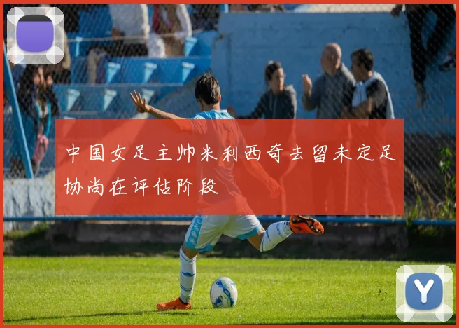 中国女足主帅米利西奇去留未定足协尚在评估阶段