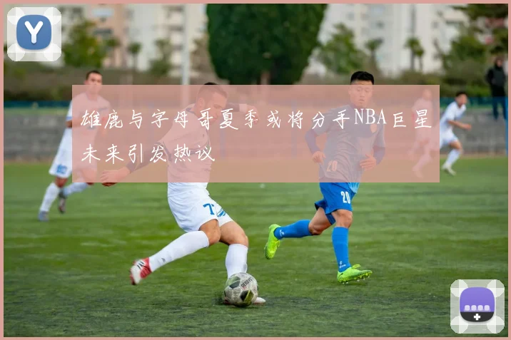 雄鹿与字母哥夏季或将分手NBA巨星未来引发热议