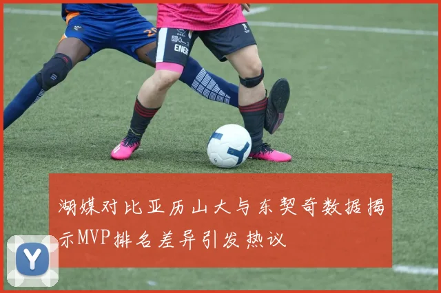 湖媒对比亚历山大与东契奇数据揭示MVP排名差异引发热议