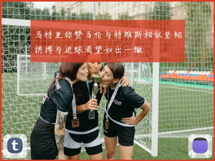 马特里称赞马伦与特维斯相似坚韧拼搏与进球渴望如出一辙