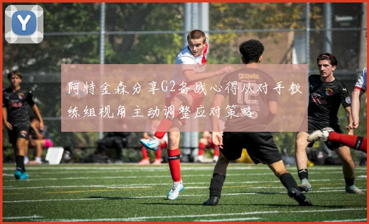 阿特金森分享G2备战心得从对手教练组视角主动调整应对策略