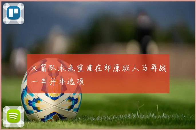 火箭队未来重建在即原班人马再战一年并非选项