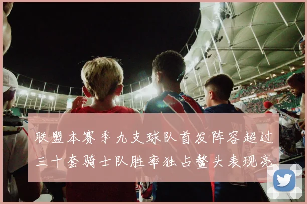 联盟本赛季九支球队首发阵容超过三十套骑士队胜率独占鳌头表现亮眼