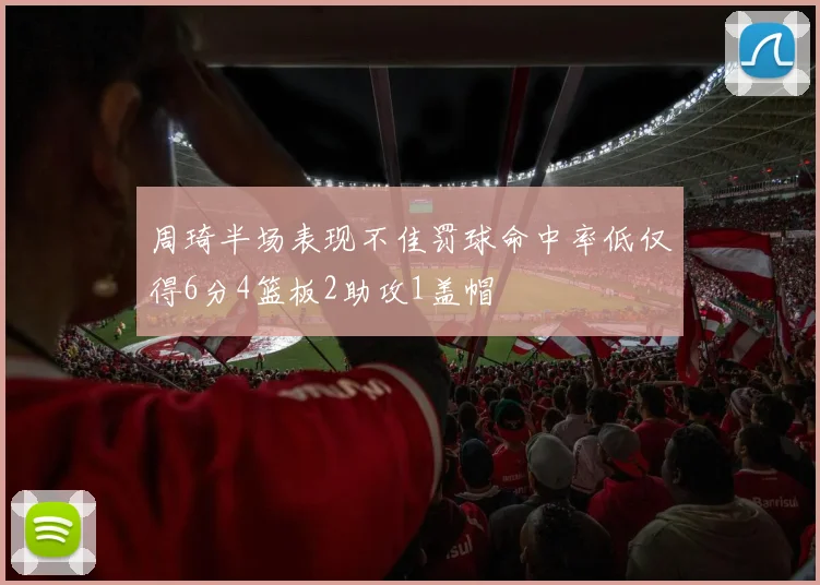 周琦半场表现不佳罚球命中率低仅得6分4篮板2助攻1盖帽